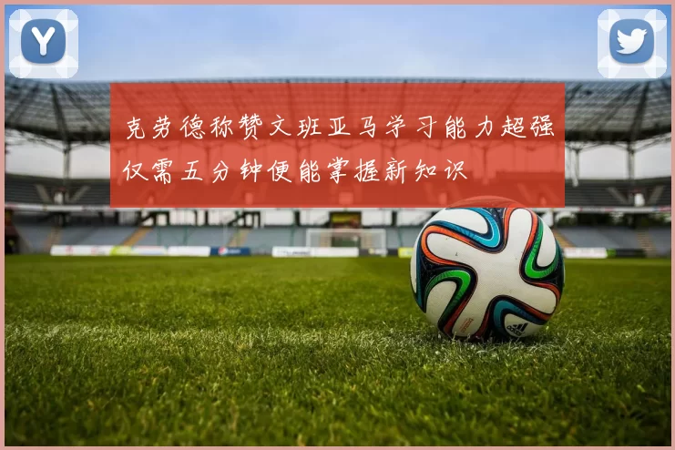 克劳德称赞文班亚马学习能力超强仅需五分钟便能掌握新知识