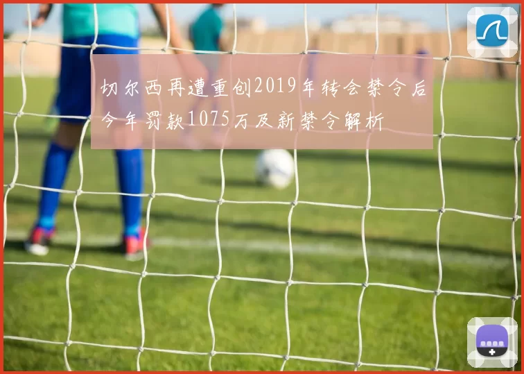 切尔西再遭重创2019年转会禁令后今年罚款1075万及新禁令解析