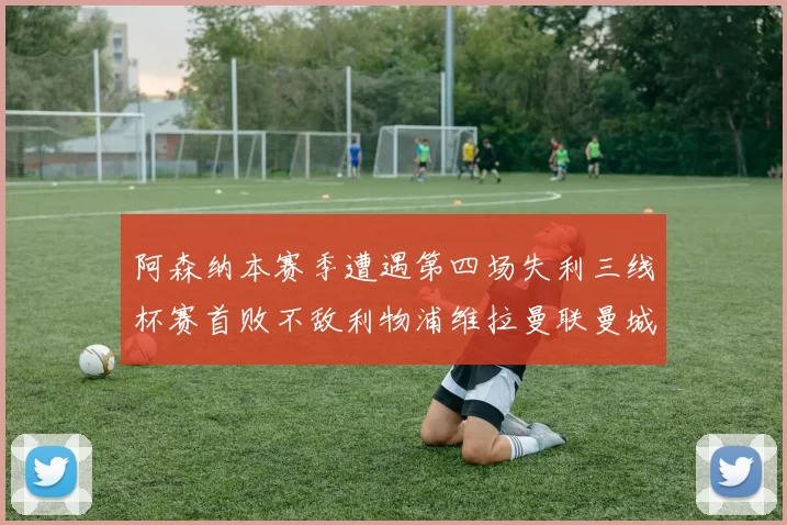 阿森纳本赛季遭遇第四场失利三线杯赛首败不敌利物浦维拉曼联曼城