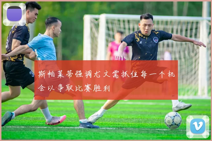 斯帕莱蒂强调尤文需抓住每一个机会以争取比赛胜利