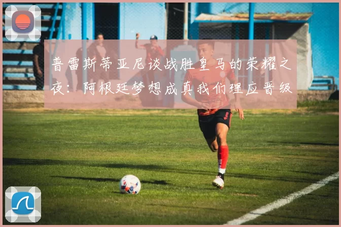 普雷斯蒂亚尼谈战胜皇马的荣耀之夜：阿根廷梦想成真我们理应晋级