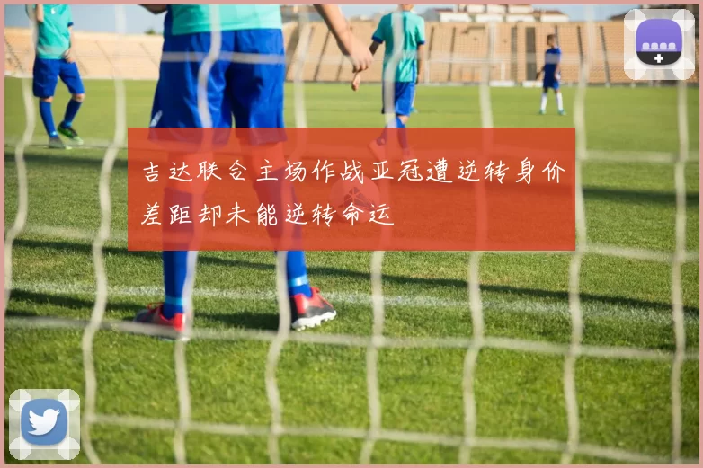 吉达联合主场作战亚冠遭逆转身价差距却未能逆转命运