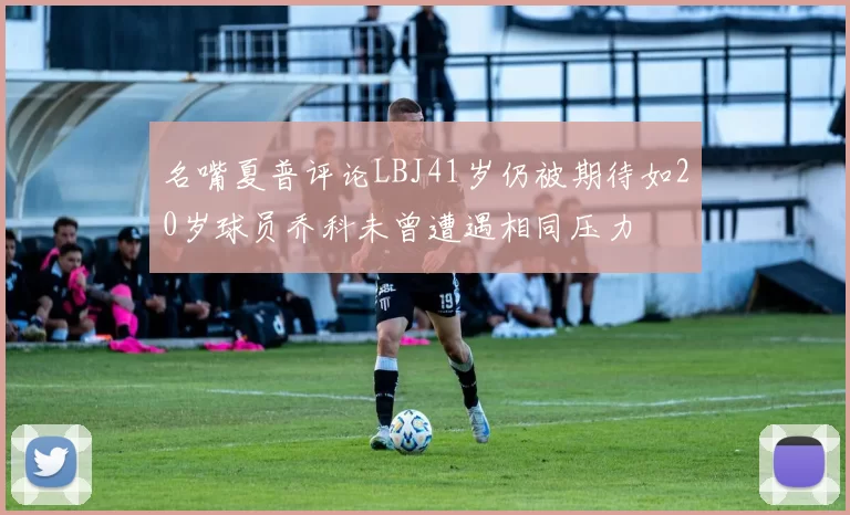 名嘴夏普评论LBJ41岁仍被期待如20岁球员乔科未曾遭遇相同压力