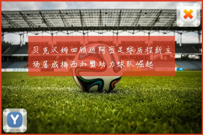 贝克汉姆回顾迈阿密足球历程新主场落成梅西加盟助力球队崛起