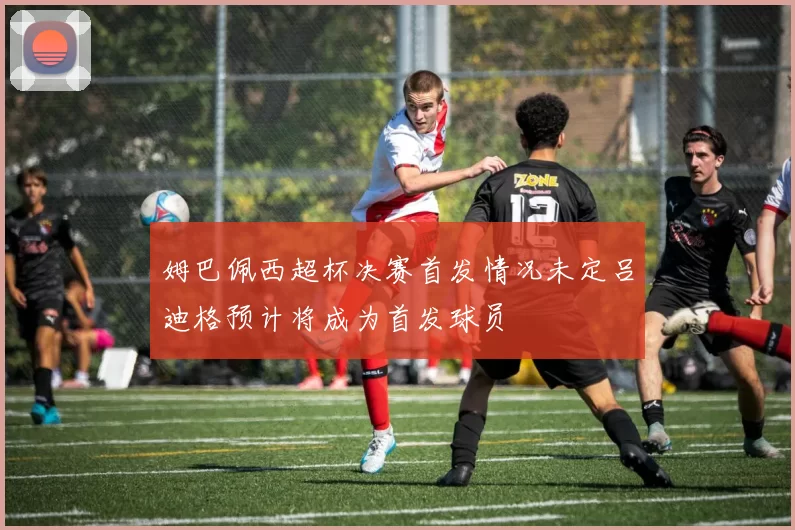 姆巴佩西超杯决赛首发情况未定吕迪格预计将成为首发球员