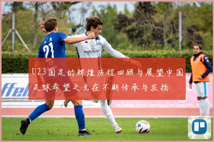 U23国足的辉煌历程回顾与展望中国足球希望之光在不断传承与发扬