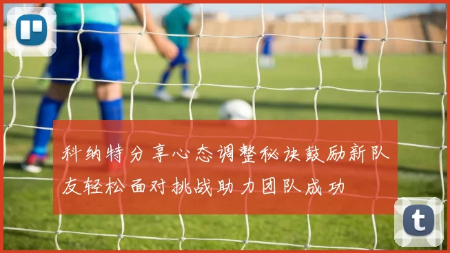 科纳特分享心态调整秘诀鼓励新队友轻松面对挑战助力团队成功