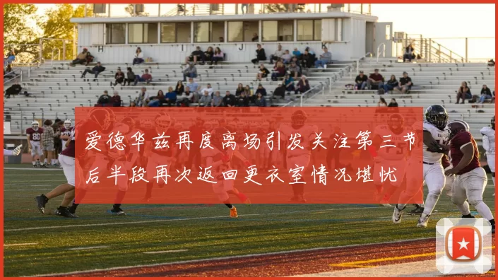 爱德华兹再度离场引发关注第三节后半段再次返回更衣室情况堪忧