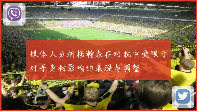 媒体人分析杨瀚森在对抗中受限于对手身材影响的表现与调整