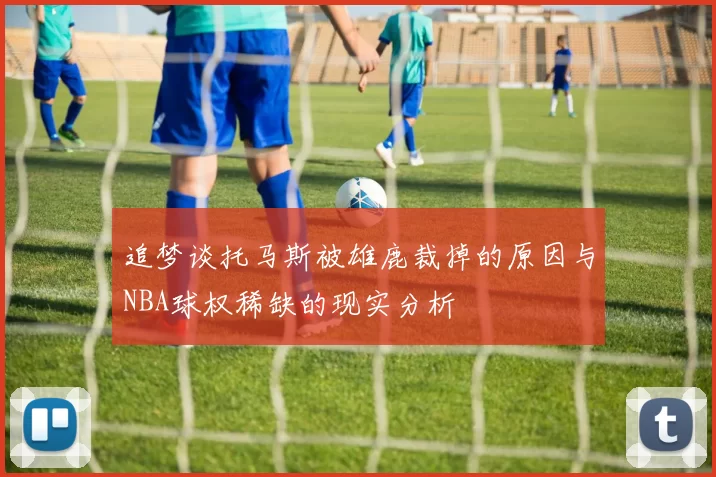 追梦谈托马斯被雄鹿裁掉的原因与NBA球权稀缺的现实分析