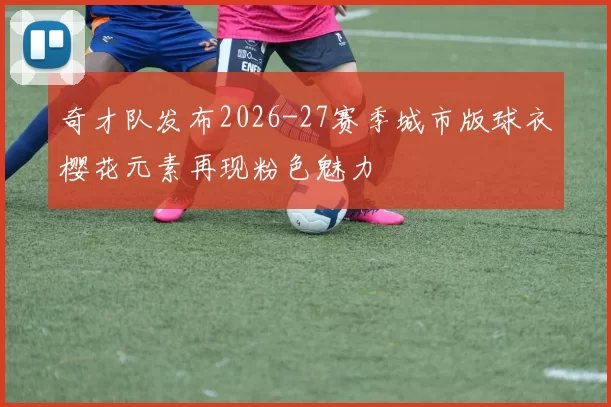 奇才队发布2026-27赛季城市版球衣樱花元素再现粉色魅力