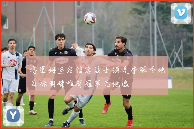 塔图姆坚定信念波士顿是夺冠圣地目标明确唯有冠军无他选